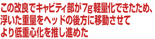 この改良でキャビティ部が7g軽量化できたため、浮いた重量をヘッドの後方に移動させてより低重心化を推し進めた