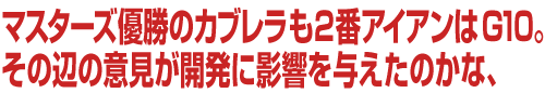 マスターズ優勝のカブレラも2番アイアンはG10。その辺の意見が開発に影響を与えたのかな、