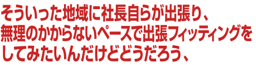 そういった地域に社長自らが出張り、無理のかからないペースで出張フィッティングをしてみたいんだけどどうだろう、