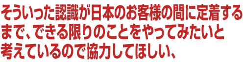 そういった認識が日本のお客様の間に定着するまで、できる限りのことをやってみたいと考えているので協力してほしい、